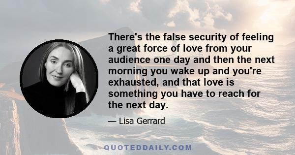 There's the false security of feeling a great force of love from your audience one day and then the next morning you wake up and you're exhausted, and that love is something you have to reach for the next day.