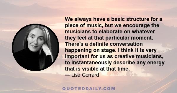 We always have a basic structure for a piece of music, but we encourage the musicians to elaborate on whatever they feel at that particular moment. There's a definite conversation happening on stage. I think it is very