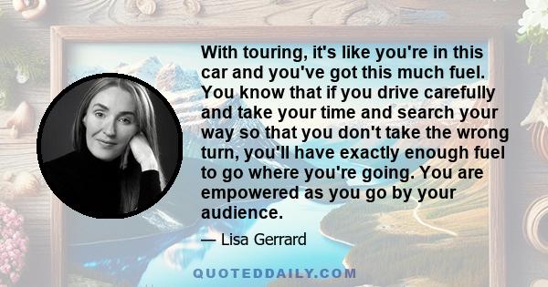 With touring, it's like you're in this car and you've got this much fuel. You know that if you drive carefully and take your time and search your way so that you don't take the wrong turn, you'll have exactly enough