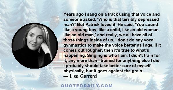 Years ago I sang on a track using that voice and someone asked, 'Who is that terribly depressed man?' But Patrick loved it. He said, 'You sound like a young boy, like a child, like an old woman, like an old man,' and