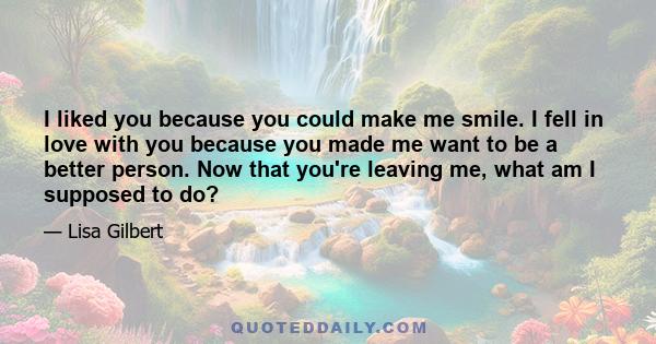 I liked you because you could make me smile. I fell in love with you because you made me want to be a better person. Now that you're leaving me, what am I supposed to do?