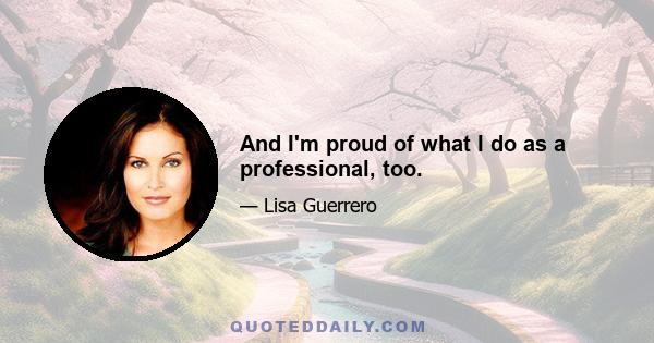 And I'm proud of what I do as a professional, too.