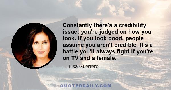 Constantly there's a credibility issue; you're judged on how you look. If you look good, people assume you aren't credible. It's a battle you'll always fight if you're on TV and a female.