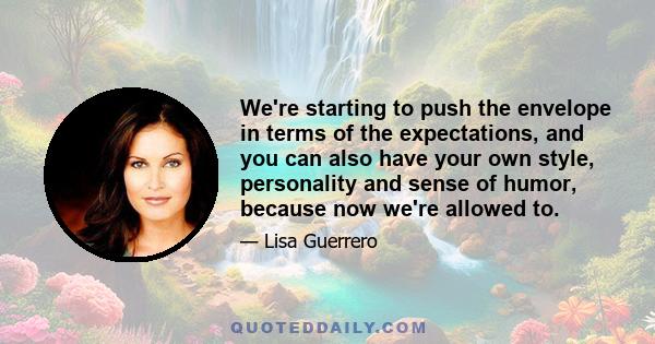 We're starting to push the envelope in terms of the expectations, and you can also have your own style, personality and sense of humor, because now we're allowed to.