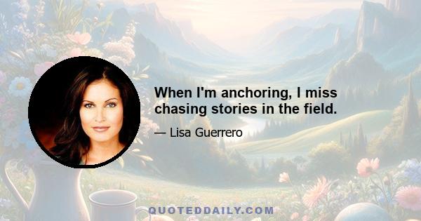 When I'm anchoring, I miss chasing stories in the field.