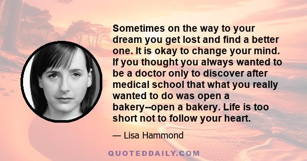 Sometimes on the way to your dream you get lost and find a better one. It is okay to change your mind. If you thought you always wanted to be a doctor only to discover after medical school that what you really wanted to 