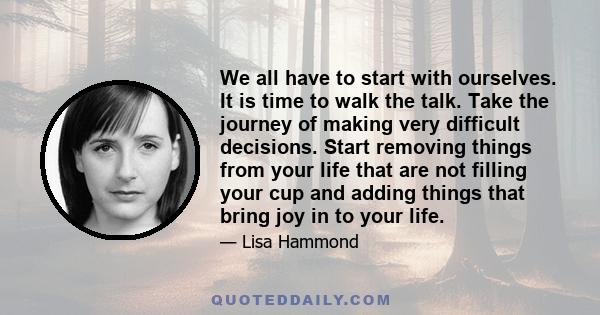 We all have to start with ourselves. It is time to walk the talk. Take the journey of making very difficult decisions. Start removing things from your life that are not filling your cup and adding things that bring joy