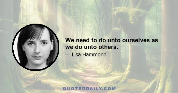 We need to do unto ourselves as we do unto others.