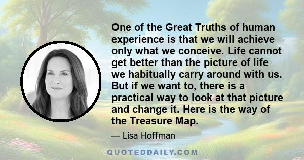 One of the Great Truths of human experience is that we will achieve only what we conceive. Life cannot get better than the picture of life we habitually carry around with us. But if we want to, there is a practical way