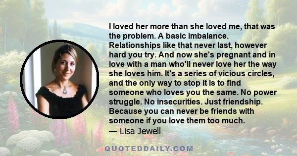 I loved her more than she loved me, that was the problem. A basic imbalance. Relationships like that never last, however hard you try. And now she's pregnant and in love with a man who'll never love her the way she