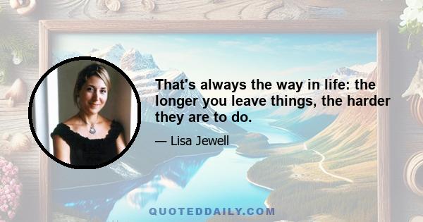 That's always the way in life: the longer you leave things, the harder they are to do.