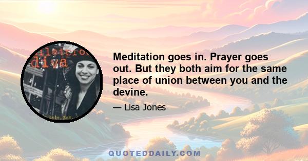 Meditation goes in. Prayer goes out. But they both aim for the same place of union between you and the devine.