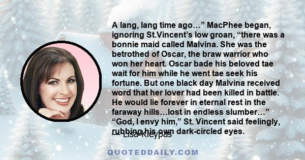 A lang, lang time ago…” MacPhee began, ignoring St.Vincent’s low groan, “there was a bonnie maid called Malvina. She was the betrothed of Oscar, the braw warrior who won her heart. Oscar bade his beloved tae wait for