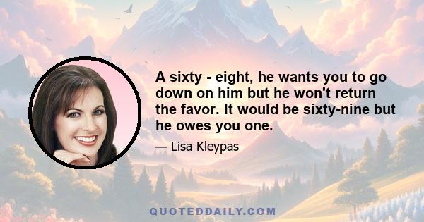 A sixty - eight, he wants you to go down on him but he won't return the favor. It would be sixty-nine but he owes you one.