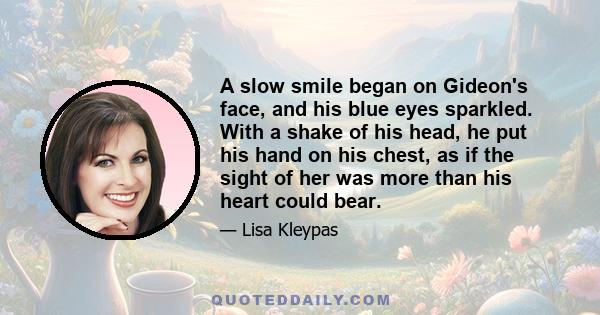 A slow smile began on Gideon's face, and his blue eyes sparkled. With a shake of his head, he put his hand on his chest, as if the sight of her was more than his heart could bear.