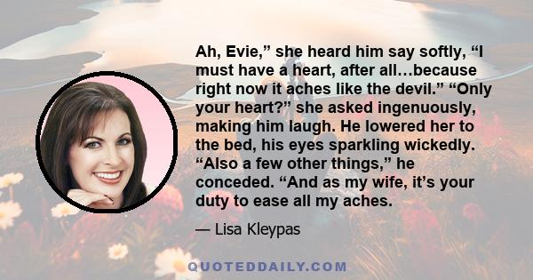 Ah, Evie,” she heard him say softly, “I must have a heart, after all…because right now it aches like the devil.” “Only your heart?” she asked ingenuously, making him laugh. He lowered her to the bed, his eyes sparkling