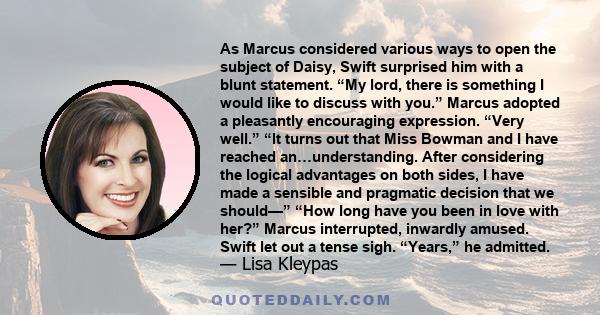 As Marcus considered various ways to open the subject of Daisy, Swift surprised him with a blunt statement. “My lord, there is something I would like to discuss with you.” Marcus adopted a pleasantly encouraging