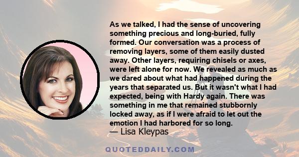 As we talked, I had the sense of uncovering something precious and long-buried, fully formed. Our conversation was a process of removing layers, some of them easily dusted away. Other layers, requiring chisels or axes,