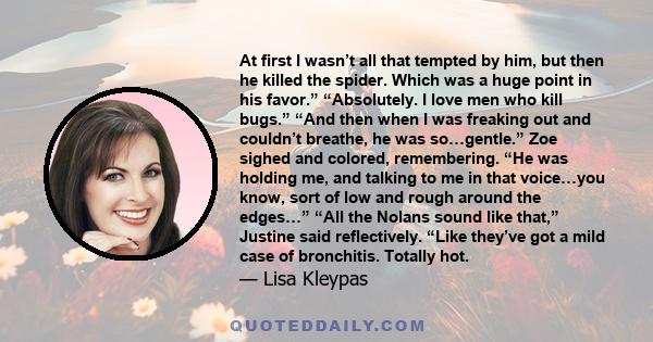 At first I wasn’t all that tempted by him, but then he killed the spider. Which was a huge point in his favor.” “Absolutely. I love men who kill bugs.” “And then when I was freaking out and couldn’t breathe, he was