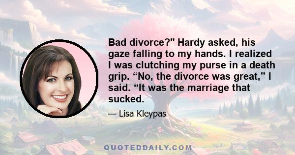 Bad divorce? Hardy asked, his gaze falling to my hands. I realized I was clutching my purse in a death grip. “No, the divorce was great,” I said. “It was the marriage that sucked.