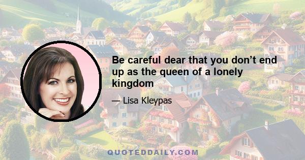 Be careful dear that you don’t end up as the queen of a lonely kingdom