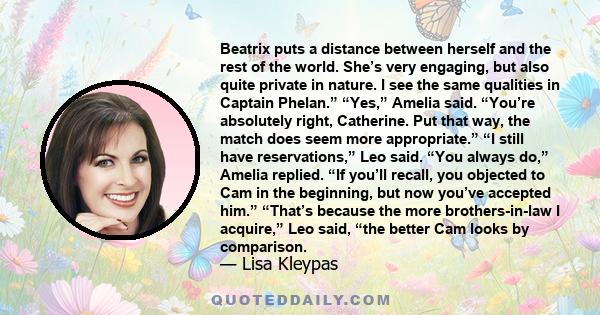 Beatrix puts a distance between herself and the rest of the world. She’s very engaging, but also quite private in nature. I see the same qualities in Captain Phelan.” “Yes,” Amelia said. “You’re absolutely right,