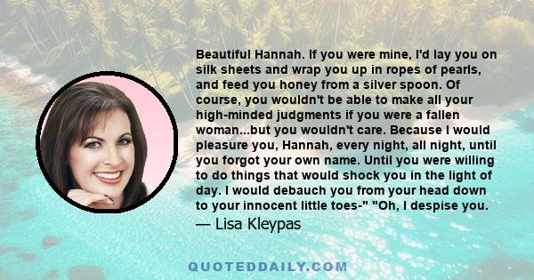 Beautiful Hannah. If you were mine, I'd lay you on silk sheets and wrap you up in ropes of pearls, and feed you honey from a silver spoon. Of course, you wouldn't be able to make all your high-minded judgments if you