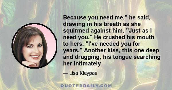 Because you need me, he said, drawing in his breath as she squirmed against him. Just as I need you. He crushed his mouth to hers. I've needed you for years. Another kiss, this one deep and drugging, his tongue