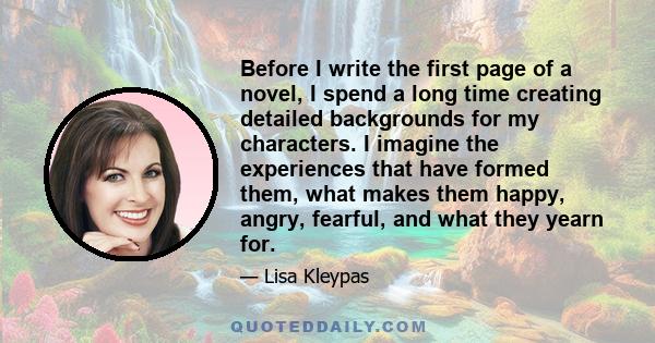 Before I write the first page of a novel, I spend a long time creating detailed backgrounds for my characters. I imagine the experiences that have formed them, what makes them happy, angry, fearful, and what they yearn