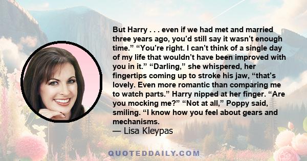 But Harry . . . even if we had met and married three years ago, you’d still say it wasn’t enough time.” “You’re right. I can’t think of a single day of my life that wouldn’t have been improved with you in it.”