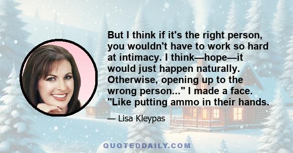 But I think if it's the right person, you wouldn't have to work so hard at intimacy. I think—hope—it would just happen naturally. Otherwise, opening up to the wrong person... I made a face. Like putting ammo in their