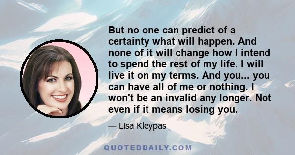 But no one can predict of a certainty what will happen. And none of it will change how I intend to spend the rest of my life. I will live it on my terms. And you... you can have all of me or nothing. I won't be an