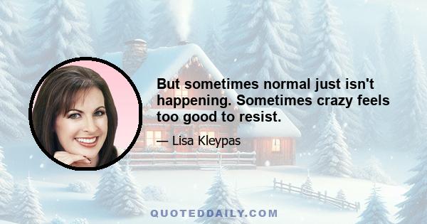 But sometimes normal just isn't happening. Sometimes crazy feels too good to resist.