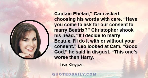 Captain Phelan,” Cam asked, choosing his words with care. “Have you come to ask for our consent to marry Beatrix?” Christopher shook his head. “If I decide to marry Beatrix, I’ll do it with or without your consent.” Leo 