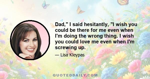 Dad, I said hesitantly, I wish you could be there for me even when I'm doing the wrong thing. I wish you could love me even when I'm screwing up.