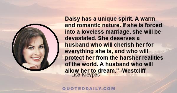 Daisy has a unique spirit. A warm and romantic nature. If she is forced into a loveless marriage, she will be devastated. She deserves a husband who will cherish her for everything she is, and who will protect her from