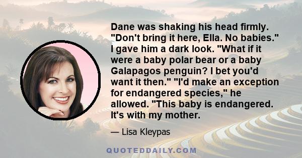 Dane was shaking his head firmly. Don't bring it here, Ella. No babies. I gave him a dark look. What if it were a baby polar bear or a baby Galapagos penguin? I bet you'd want it then. I'd make an exception for