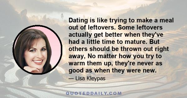 Dating is like trying to make a meal out of leftovers. Some leftovers actually get better when they've had a little time to mature. But others should be thrown out right away, No matter how you try to warm them up,