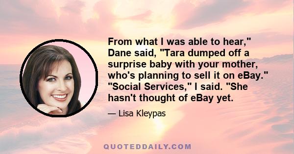 From what I was able to hear, Dane said, Tara dumped off a surprise baby with your mother, who's planning to sell it on eBay. Social Services, I said. She hasn't thought of eBay yet.