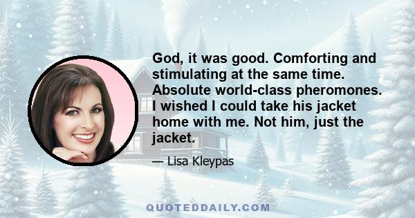 God, it was good. Comforting and stimulating at the same time. Absolute world-class pheromones. I wished I could take his jacket home with me. Not him, just the jacket.