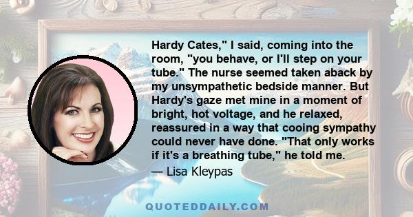 Hardy Cates, I said, coming into the room, you behave, or I'll step on your tube. The nurse seemed taken aback by my unsympathetic bedside manner. But Hardy's gaze met mine in a moment of bright, hot voltage, and he