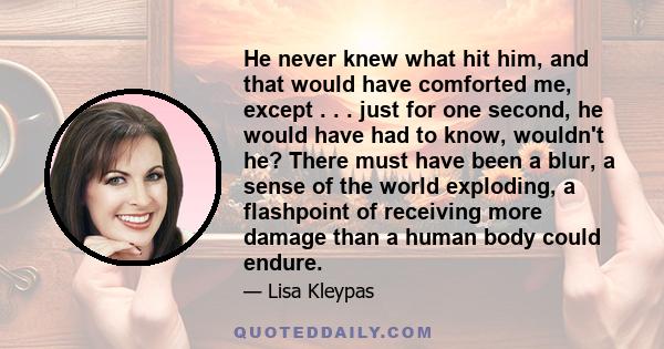 He never knew what hit him, and that would have comforted me, except . . . just for one second, he would have had to know, wouldn't he? There must have been a blur, a sense of the world exploding, a flashpoint of