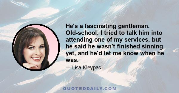 He's a fascinating gentleman. Old-school. I tried to talk him into attending one of my services, but he said he wasn't finished sinning yet, and he'd let me know when he was.