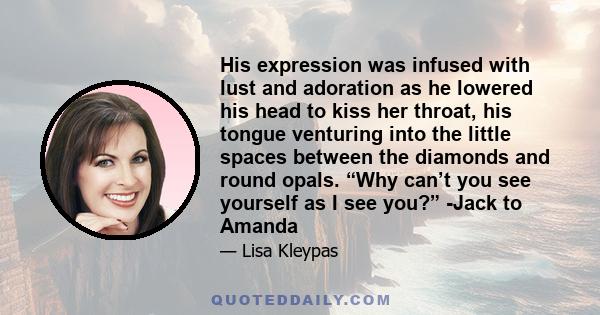 His expression was infused with lust and adoration as he lowered his head to kiss her throat, his tongue venturing into the little spaces between the diamonds and round opals. “Why can’t you see yourself as I see you?”