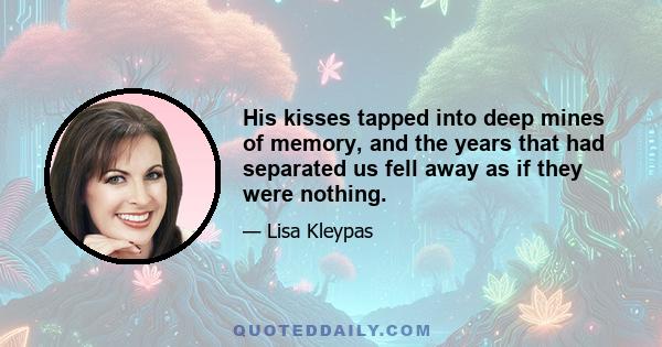 His kisses tapped into deep mines of memory, and the years that had separated us fell away as if they were nothing.