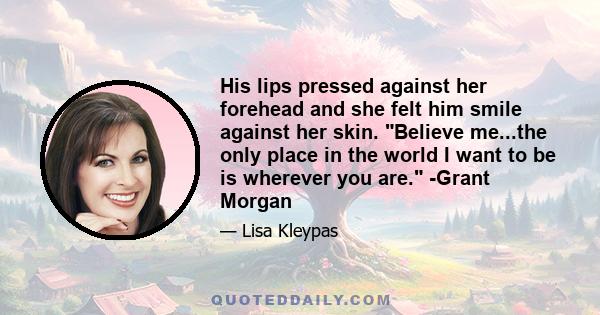 His lips pressed against her forehead and she felt him smile against her skin. Believe me...the only place in the world I want to be is wherever you are. -Grant Morgan