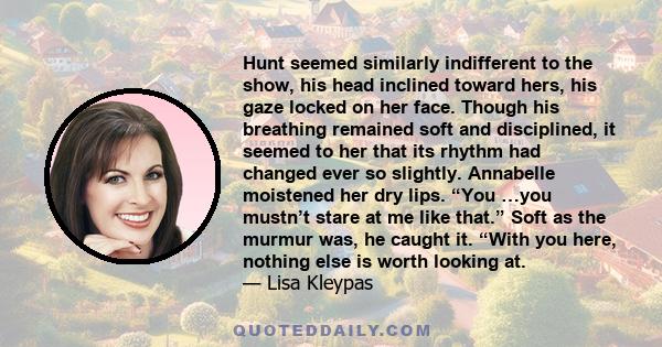 Hunt seemed similarly indifferent to the show, his head inclined toward hers, his gaze locked on her face. Though his breathing remained soft and disciplined, it seemed to her that its rhythm had changed ever so