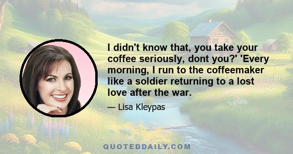 I didn't know that, you take your coffee seriously, dont you?' 'Every morning, I run to the coffeemaker like a soldier returning to a lost love after the war.