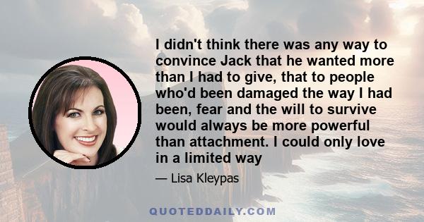 I didn't think there was any way to convince Jack that he wanted more than I had to give, that to people who'd been damaged the way I had been, fear and the will to survive would always be more powerful than attachment. 