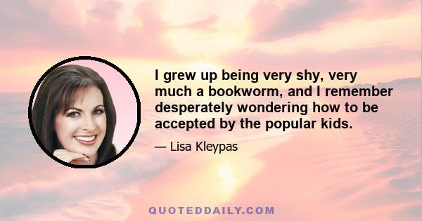 I grew up being very shy, very much a bookworm, and I remember desperately wondering how to be accepted by the popular kids.